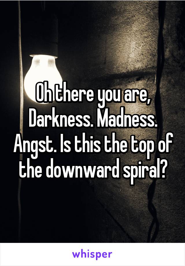 Oh there you are, Darkness. Madness. Angst. Is this the top of the downward spiral?