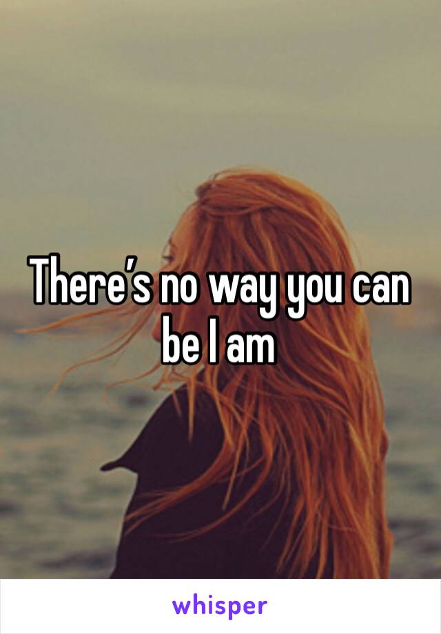 There’s no way you can be I am