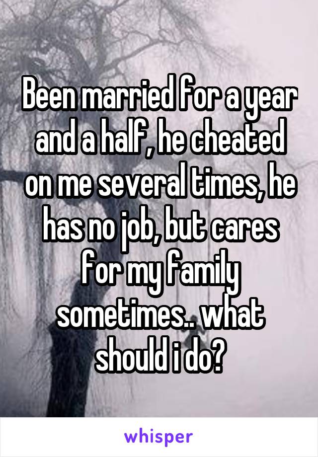 Been married for a year and a half, he cheated on me several times, he has no job, but cares for my family sometimes.. what should i do?