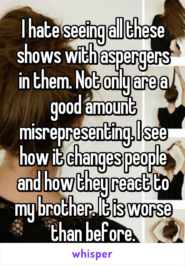 I hate seeing all these shows with aspergers in them. Not only are a good amount misrepresenting. I see how it changes people and how they react to my brother. It is worse than before.