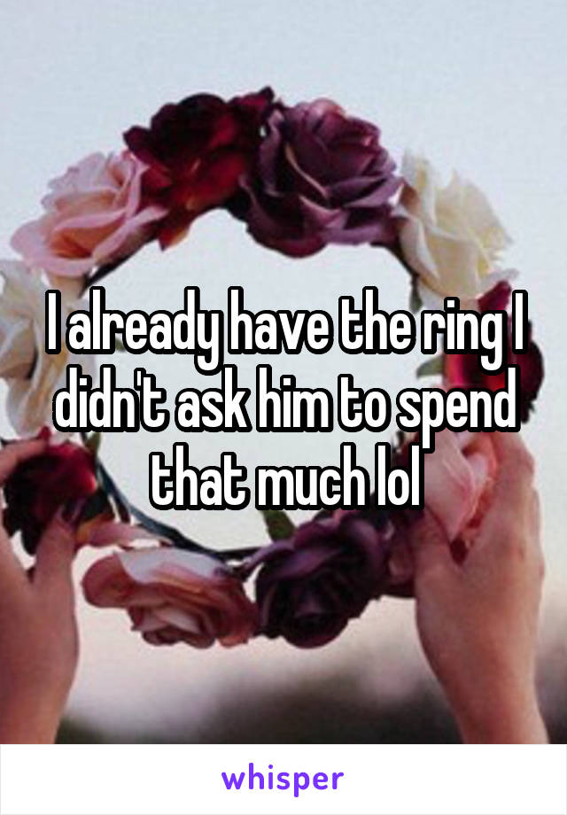 I already have the ring I didn't ask him to spend that much lol
