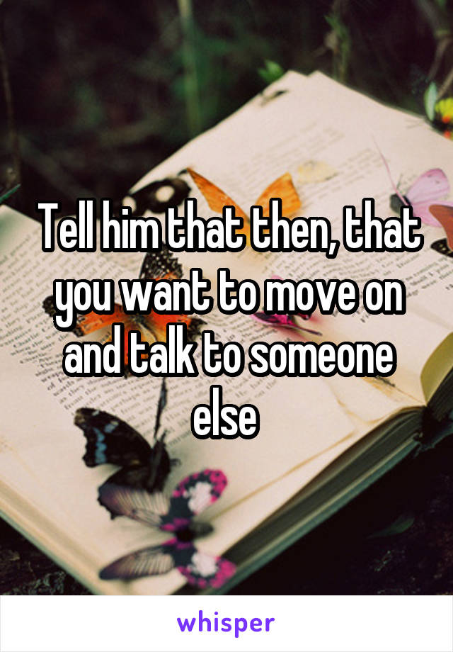 Tell him that then, that you want to move on and talk to someone else 