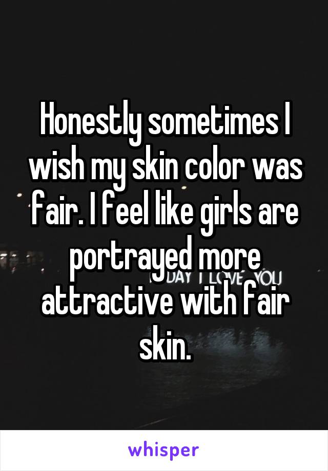 Honestly sometimes I wish my skin color was fair. I feel like girls are portrayed more attractive with fair skin.