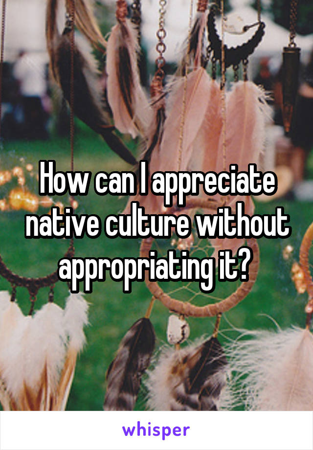 How can I appreciate native culture without appropriating it? 
