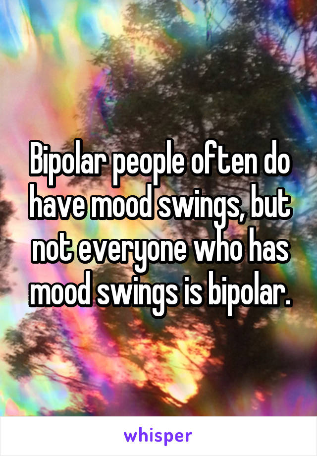 Bipolar people often do have mood swings, but not everyone who has mood swings is bipolar.