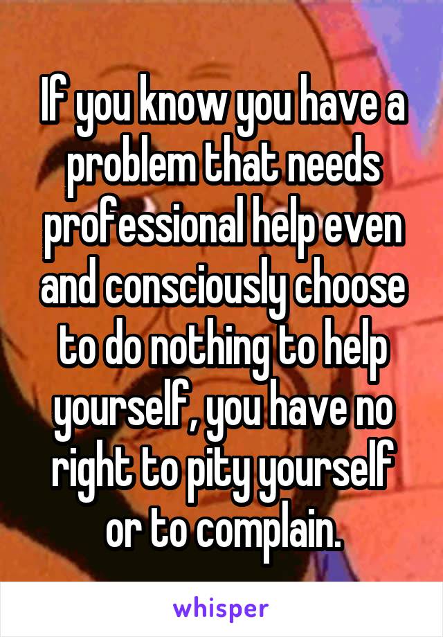If you know you have a problem that needs professional help even and consciously choose to do nothing to help yourself, you have no right to pity yourself or to complain.
