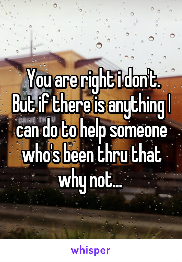  You are right i don't. But if there is anything I can do to help someone who's been thru that why not... 