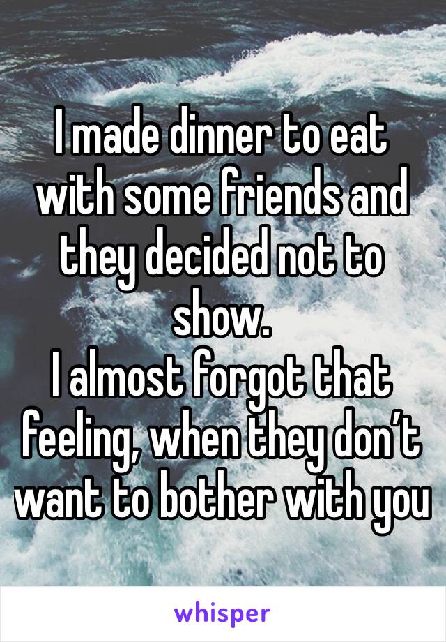 I made dinner to eat with some friends and they decided not to show.
I almost forgot that feeling, when they don’t want to bother with you 