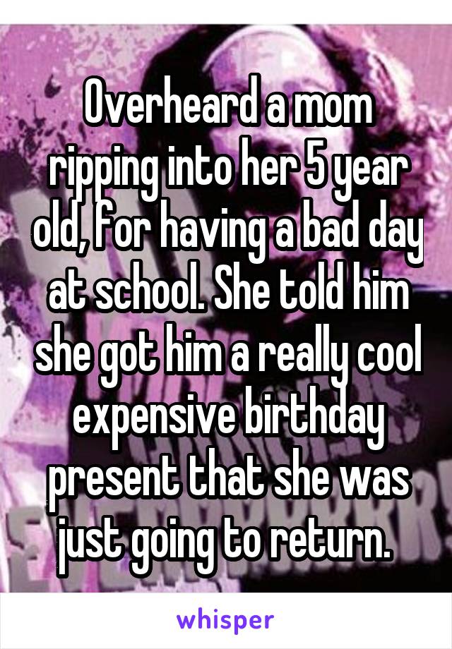 Overheard a mom ripping into her 5 year old, for having a bad day at school. She told him she got him a really cool expensive birthday present that she was just going to return. 