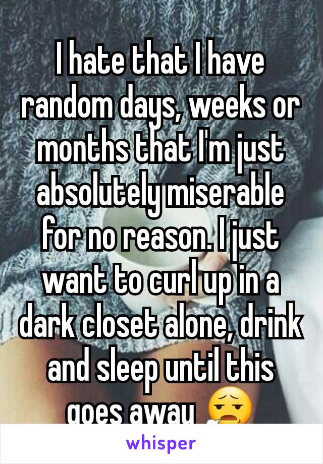 I hate that I have random days, weeks or months that I'm just absolutely miserable for no reason. I just want to curl up in a dark closet alone, drink and sleep until this goes away 😧