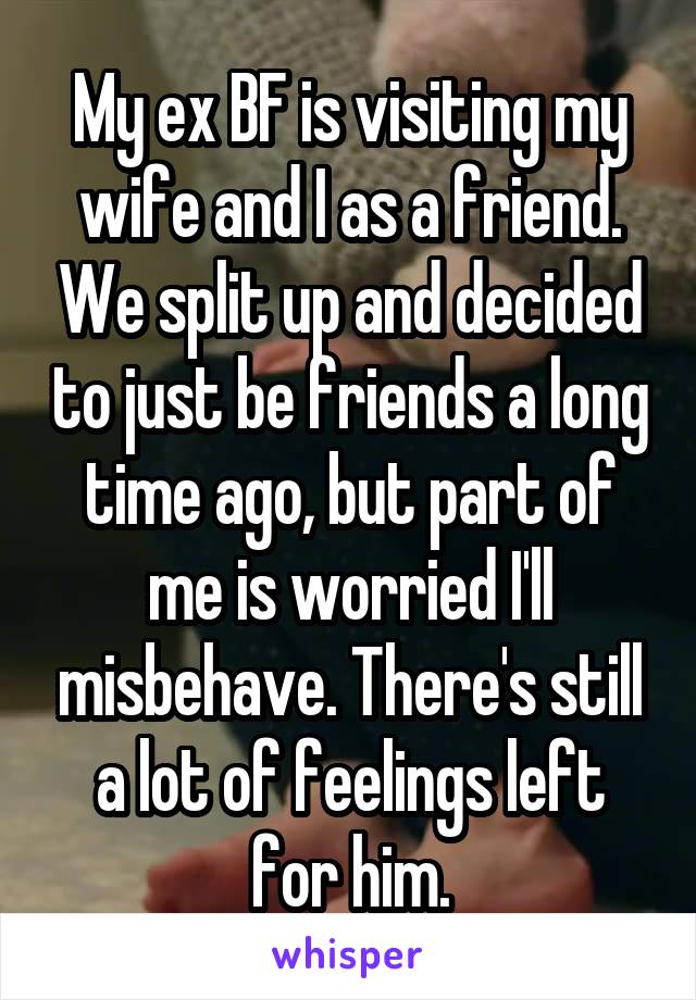 My ex BF is visiting my wife and I as a friend. We split up and decided to just be friends a long time ago, but part of me is worried I'll misbehave. There's still a lot of feelings left for him.