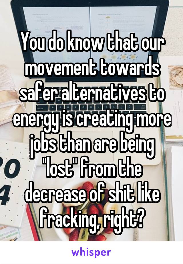 You do know that our movement towards safer alternatives to energy is creating more jobs than are being "lost" from the decrease of shit like fracking, right?