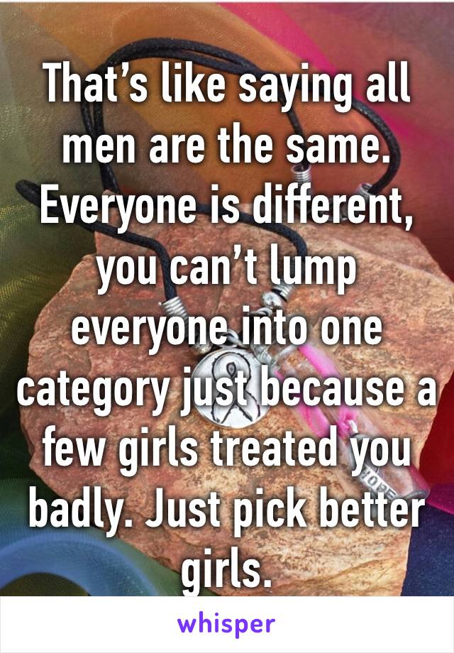 That’s like saying all men are the same. Everyone is different, you can’t lump everyone into one category just because a few girls treated you badly. Just pick better girls.