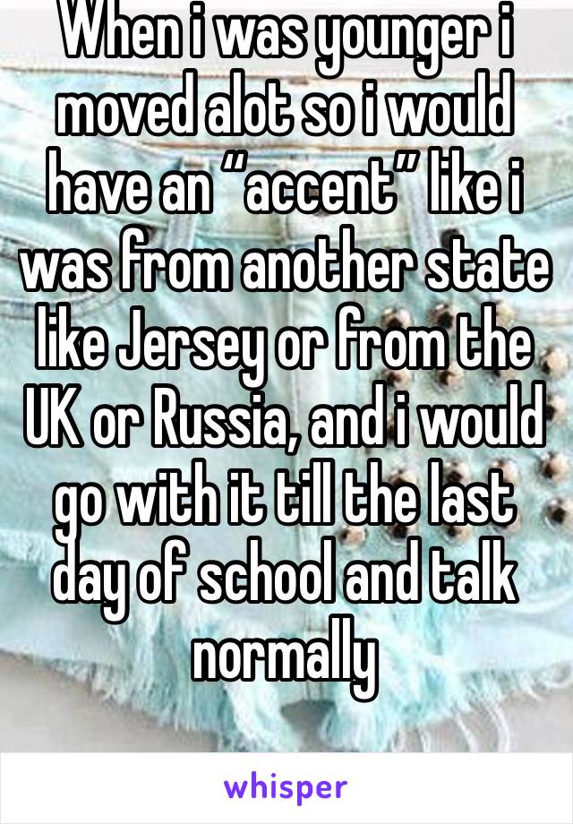 When i was younger i moved alot so i would have an “accent” like i was from another state like Jersey or from the UK or Russia, and i would go with it till the last day of school and talk normally