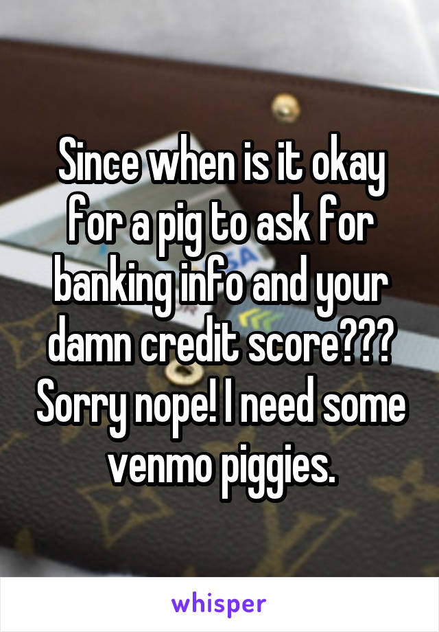 Since when is it okay for a pig to ask for banking info and your damn credit score??? Sorry nope! I need some venmo piggies.