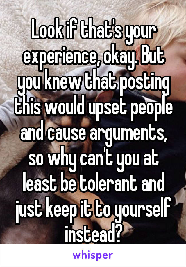 Look if that's your experience, okay. But you knew that posting this would upset people and cause arguments, so why can't you at least be tolerant and just keep it to yourself instead?