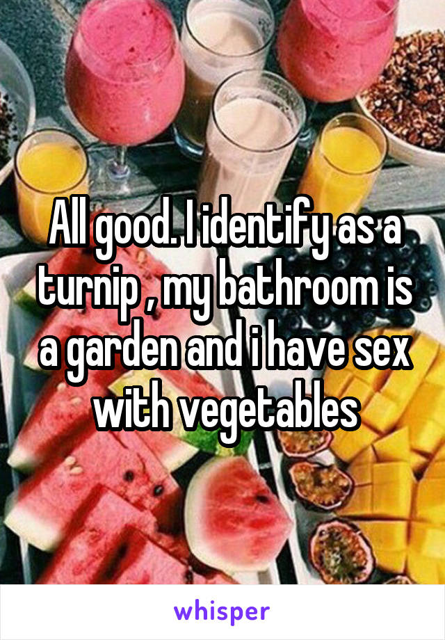 All good. I identify as a turnip , my bathroom is a garden and i have sex with vegetables