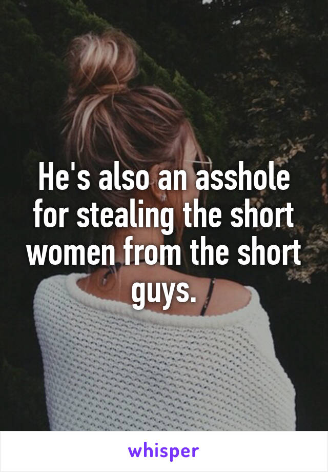 He's also an asshole for stealing the short women from the short guys.