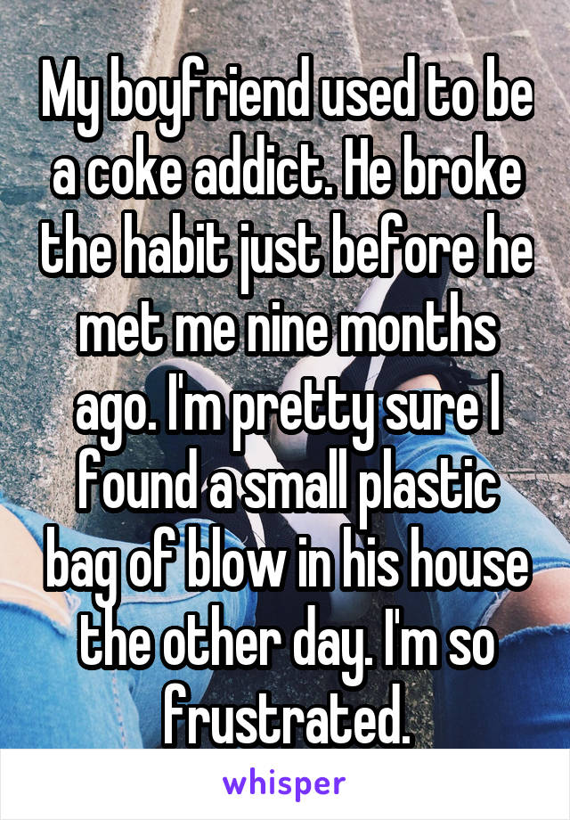 My boyfriend used to be a coke addict. He broke the habit just before he met me nine months ago. I'm pretty sure I found a small plastic bag of blow in his house the other day. I'm so frustrated.