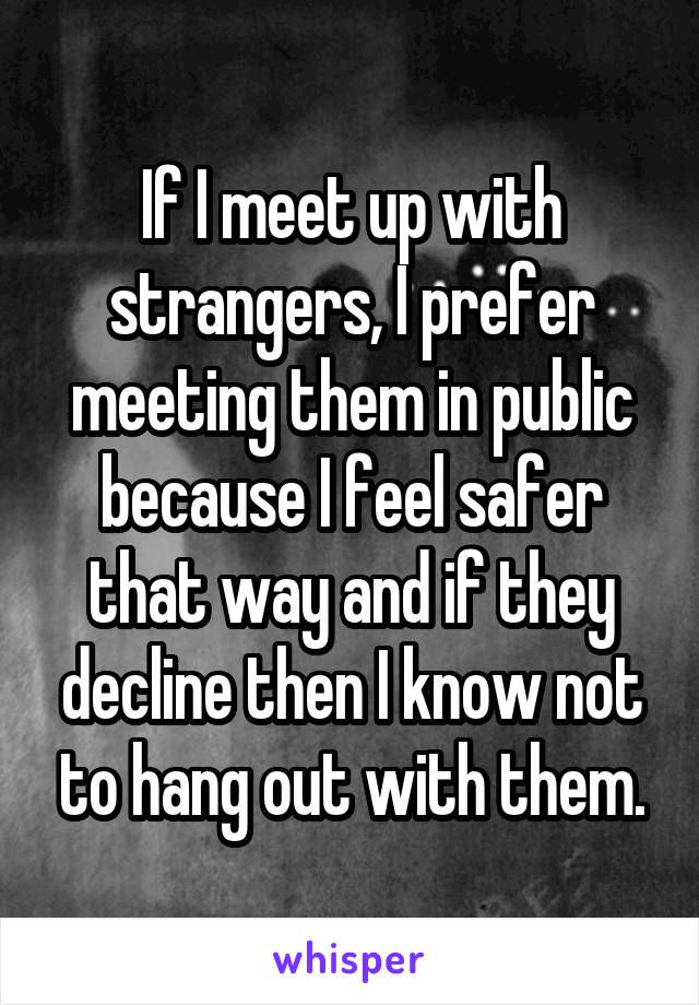 If I meet up with strangers, I prefer meeting them in public because I feel safer that way and if they decline then I know not to hang out with them.