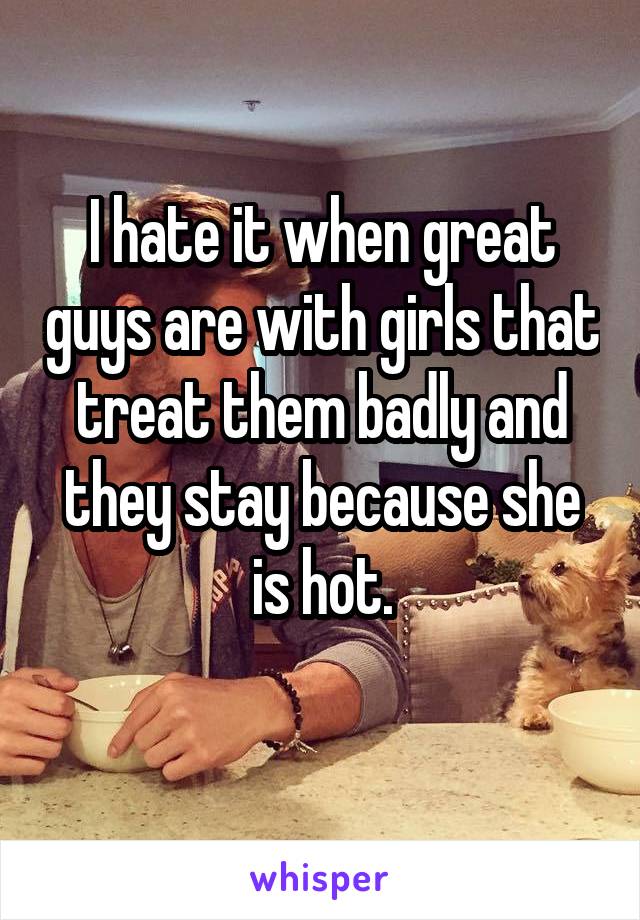 I hate it when great guys are with girls that treat them badly and they stay because she is hot.
