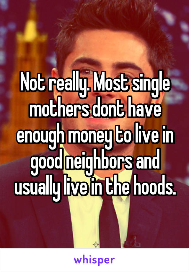 Not really. Most single mothers dont have enough money to live in good neighbors and usually live in the hoods.