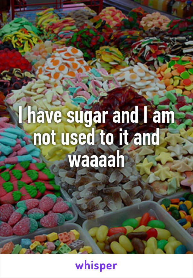 I have sugar and I am not used to it and waaaah