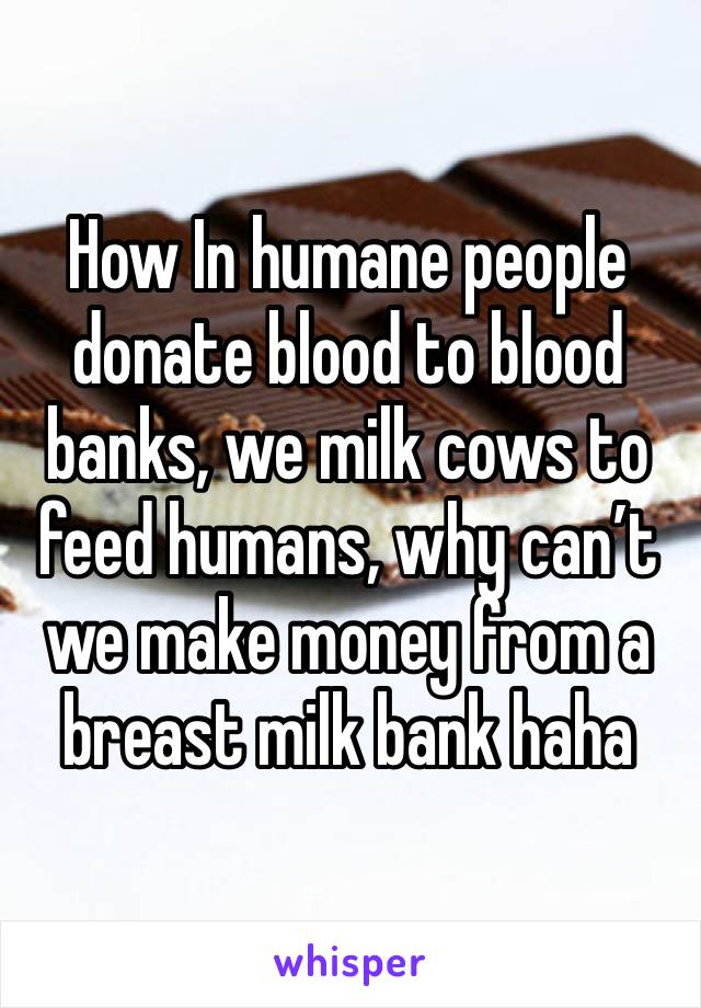 How In humane people donate blood to blood banks, we milk cows to feed humans, why can’t we make money from a breast milk bank haha 