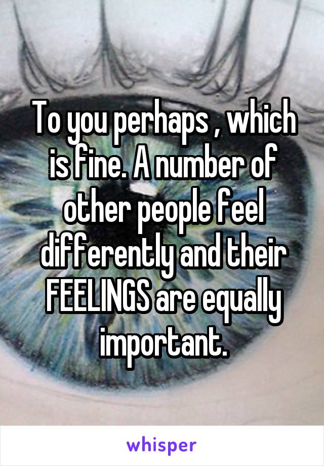 To you perhaps , which is fine. A number of other people feel differently and their FEELINGS are equally important.