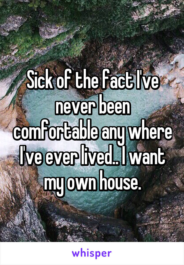 Sick of the fact I've never been comfortable any where I've ever lived.. I want my own house.