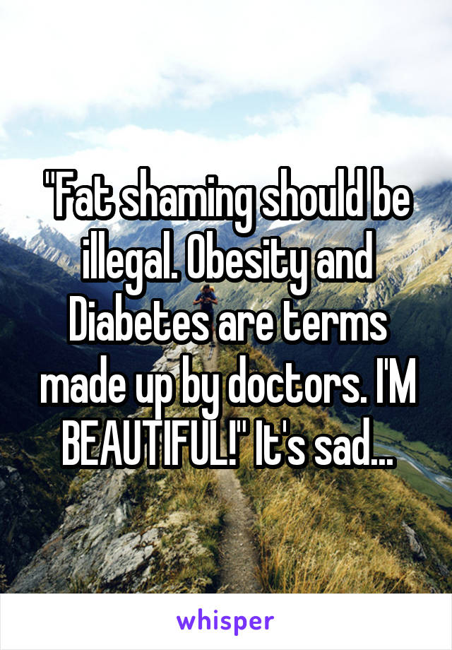 "Fat shaming should be illegal. Obesity and Diabetes are terms made up by doctors. I'M BEAUTIFUL!" It's sad...