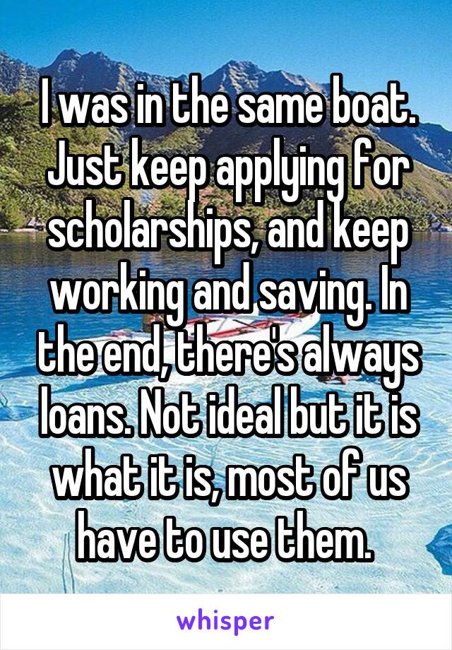 I was in the same boat. Just keep applying for scholarships, and keep working and saving. In the end, there's always loans. Not ideal but it is what it is, most of us have to use them. 