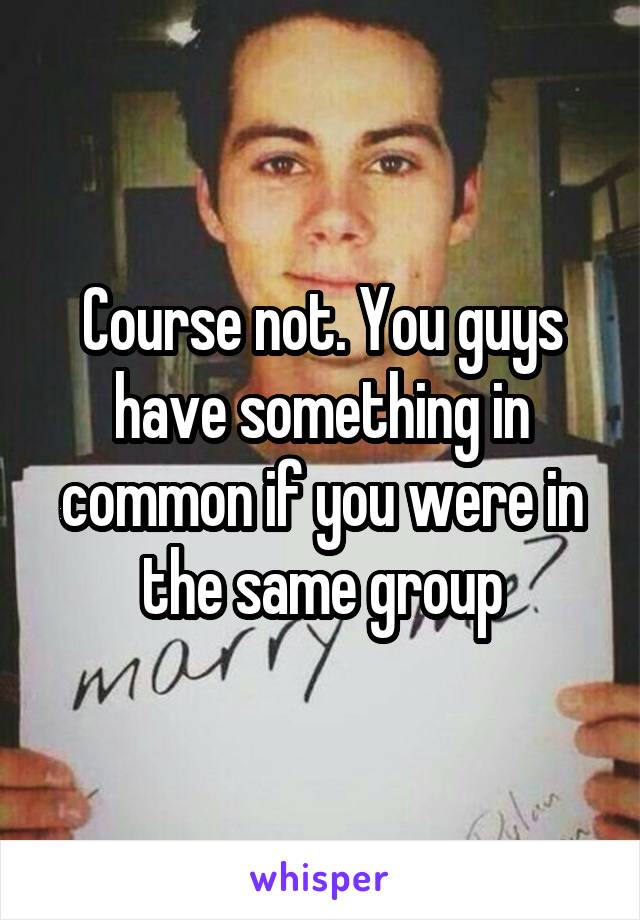 Course not. You guys have something in common if you were in the same group