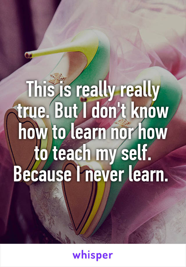 This is really really true. But I don't know how to learn nor how to teach my self. Because I never learn. 