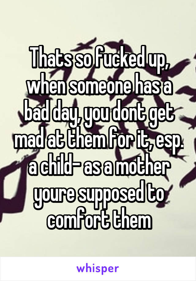 Thats so fucked up, when someone has a bad day, you dont get mad at them for it, esp. a child- as a mother youre supposed to comfort them