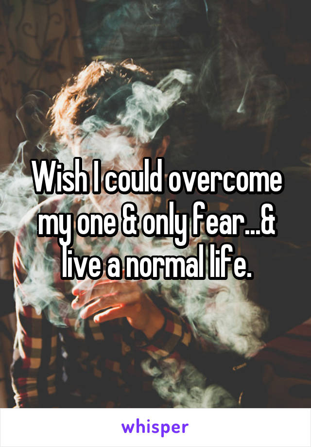 Wish I could overcome my one & only fear...& live a normal life.