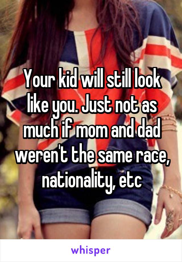 Your kid will still look like you. Just not as much if mom and dad weren't the same race, nationality, etc