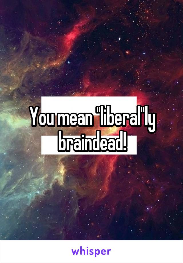 You mean "liberal"ly braindead!