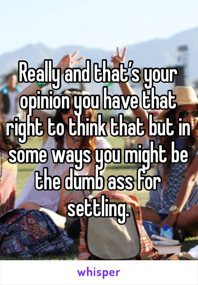 Really and that’s your opinion you have that right to think that but in some ways you might be the dumb ass for settling.