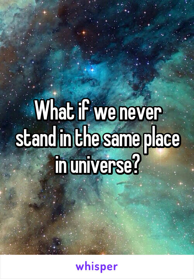 What if we never stand in the same place in universe?