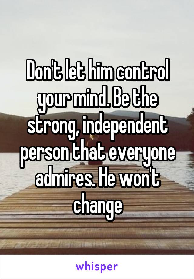 Don't let him control your mind. Be the strong, independent person that everyone admires. He won't change