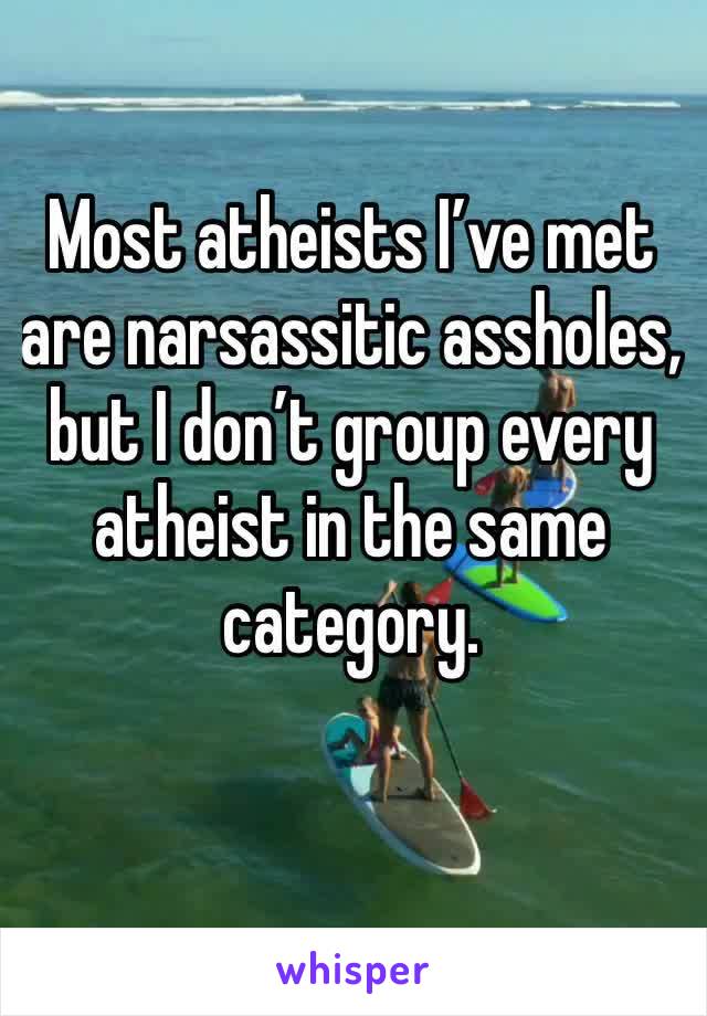 Most atheists I’ve met are narsassitic assholes,  but I don’t group every atheist in the same category.