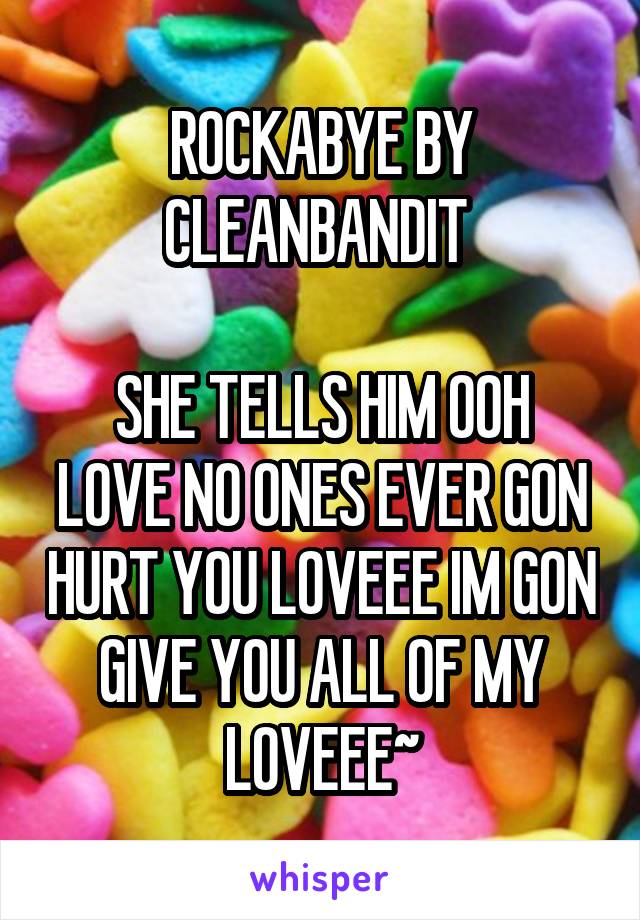 ROCKABYE BY CLEANBANDIT 

SHE TELLS HIM OOH LOVE NO ONES EVER GON HURT YOU LOVEEE IM GON GIVE YOU ALL OF MY LOVEEE~