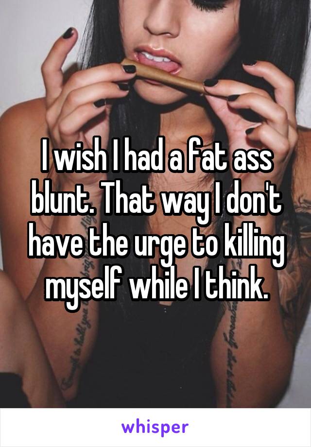 I wish I had a fat ass blunt. That way I don't have the urge to killing myself while I think.
