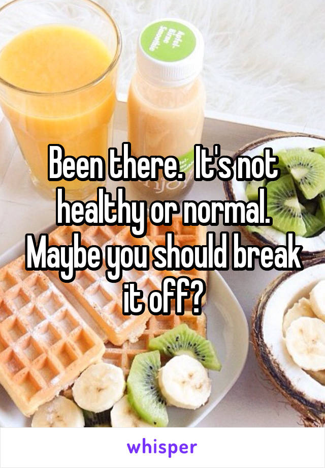 Been there.  It's not healthy or normal. Maybe you should break it off?
