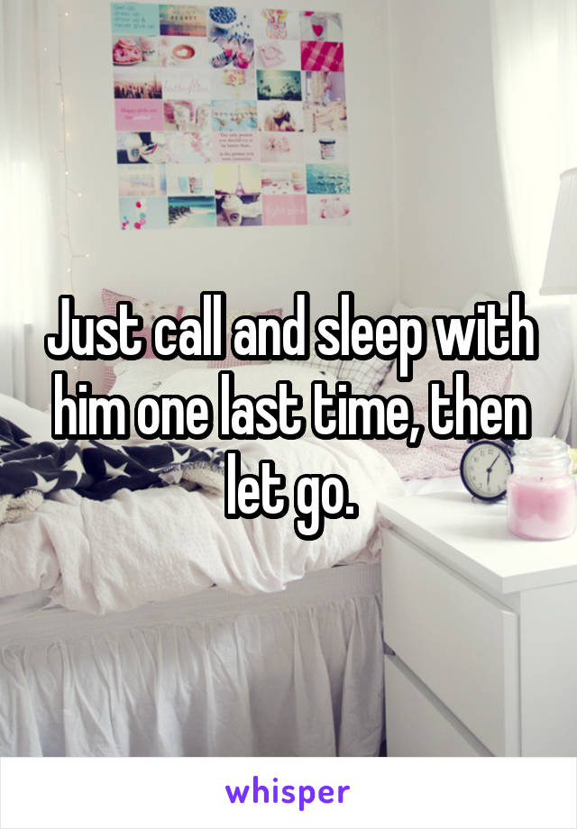 Just call and sleep with him one last time, then let go.