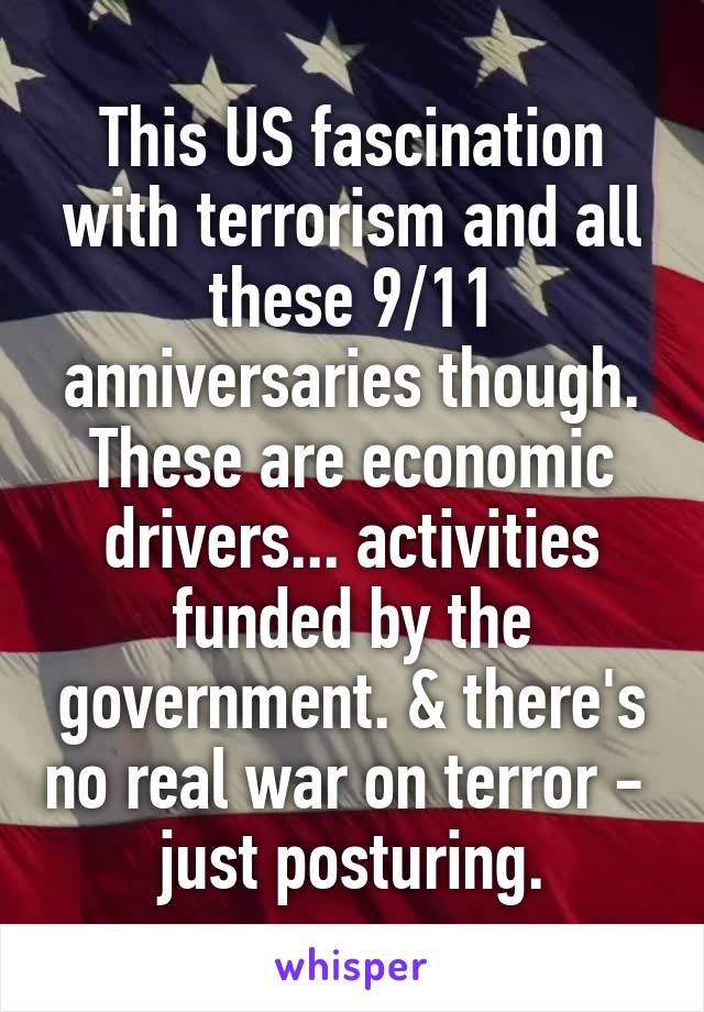 This US fascination with terrorism and all these 9/11 anniversaries though. These are economic drivers... activities funded by the government. & there's no real war on terror -  just posturing.
