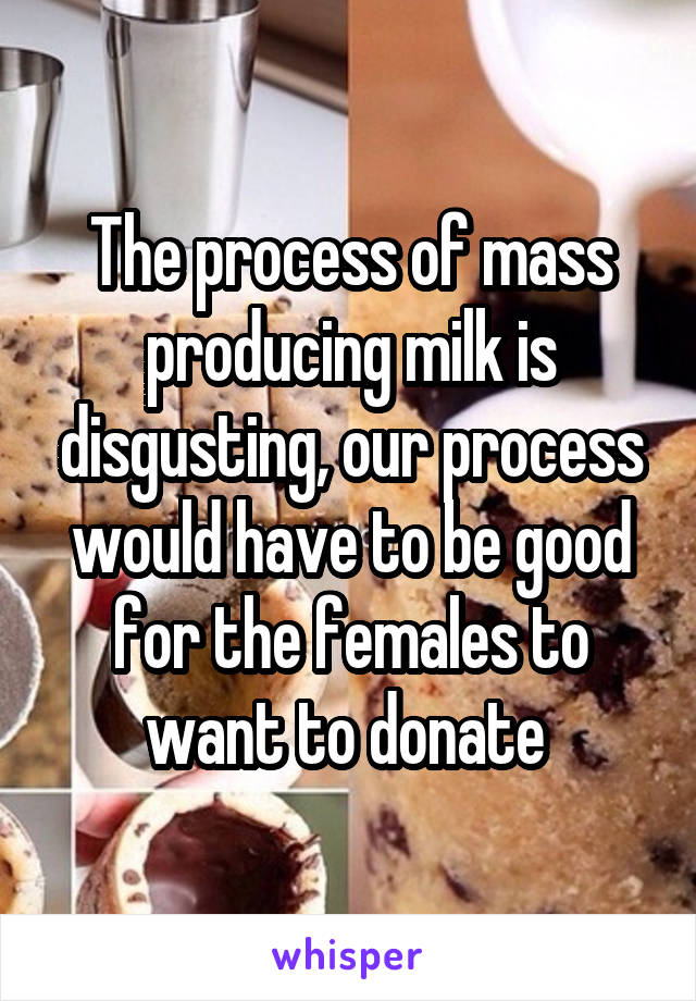 The process of mass producing milk is disgusting, our process would have to be good for the females to want to donate 