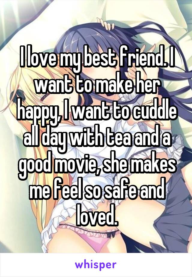 I love my best friend. I want to make her happy, I want to cuddle all day with tea and a good movie, she makes me feel so safe and loved.