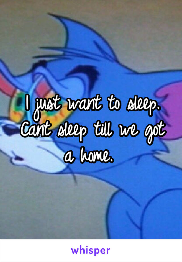 I just want to sleep. Cant sleep till we got a home. 